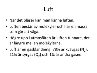 Luft
• När det blåser kan man känna luften.
• Luften består av molekyler och har en massa
som går att väga.
• Högre upp i atmosfären är luften tunnare, det
är längre mellan molekylerna.
• Luft är en gasblandning. 78% är kvävgas (N2),
21% är syrgas (O2) och 1% är andra gaser.
 