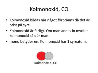 Kolmonoxid, CO
• Kolmonoxid bildas när något förbränns då det är
brist på syre.
• Kolmonoxid är farligt. Om man andas in mycket
kolmonoxid så dör man.
• mono betyder en. Kolmonoxid har 1 syreatom.
 
