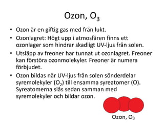 Ozon, O3
• Ozon är en giftig gas med frän lukt.
• Ozonlagret: Högt upp i atmosfären finns ett
ozonlager som hindrar skadligt UV-ljus från solen.
• Utsläpp av freoner har tunnat ut ozonlagret. Freoner
kan förstöra ozonmolekyler. Freoner är numera
förbjudet.
• Ozon bildas när UV-ljus från solen sönderdelar
syremolekyler (O2) till ensamma syreatomer (O).
Syreatomerna slås sedan samman med
syremolekyler och bildar ozon.
 
