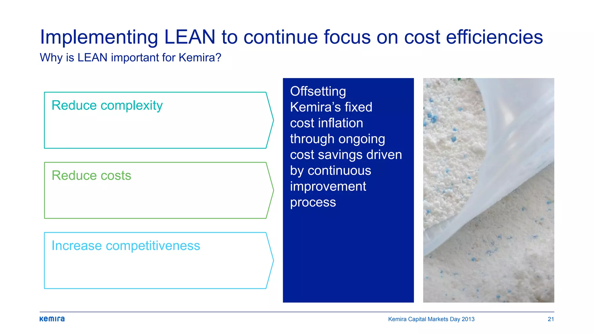 Offsetting
Kemira’s fixed
cost inflation
through ongoing
cost savings driven
by continuous
improvement
process
Implementing LEAN to continue focus on cost efficiencies
Why is LEAN important for Kemira?
Reduce complexity
Reduce costs
Increase competitiveness
Kemira Capital Markets Day 2013 21
 