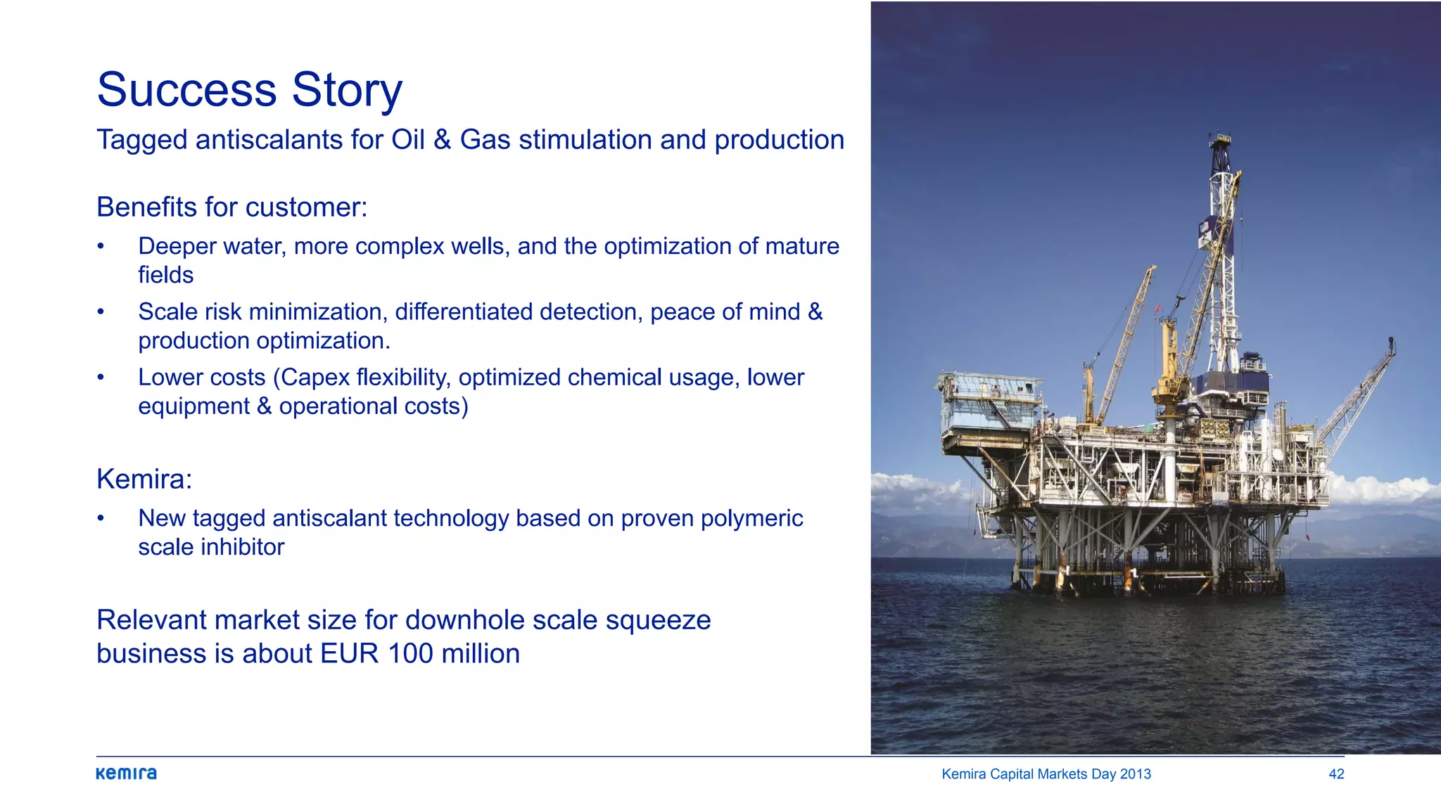 Benefits for customer:
• Deeper water, more complex wells, and the optimization of mature
fields
• Scale risk minimization, differentiated detection, peace of mind &
production optimization.
• Lower costs (Capex flexibility, optimized chemical usage, lower
equipment & operational costs)
Kemira:
• New tagged antiscalant technology based on proven polymeric
scale inhibitor
Relevant market size for downhole scale squeeze
business is about EUR 100 million
Success Story
Tagged antiscalants for Oil & Gas stimulation and production
Kemira Capital Markets Day 2013 42
 