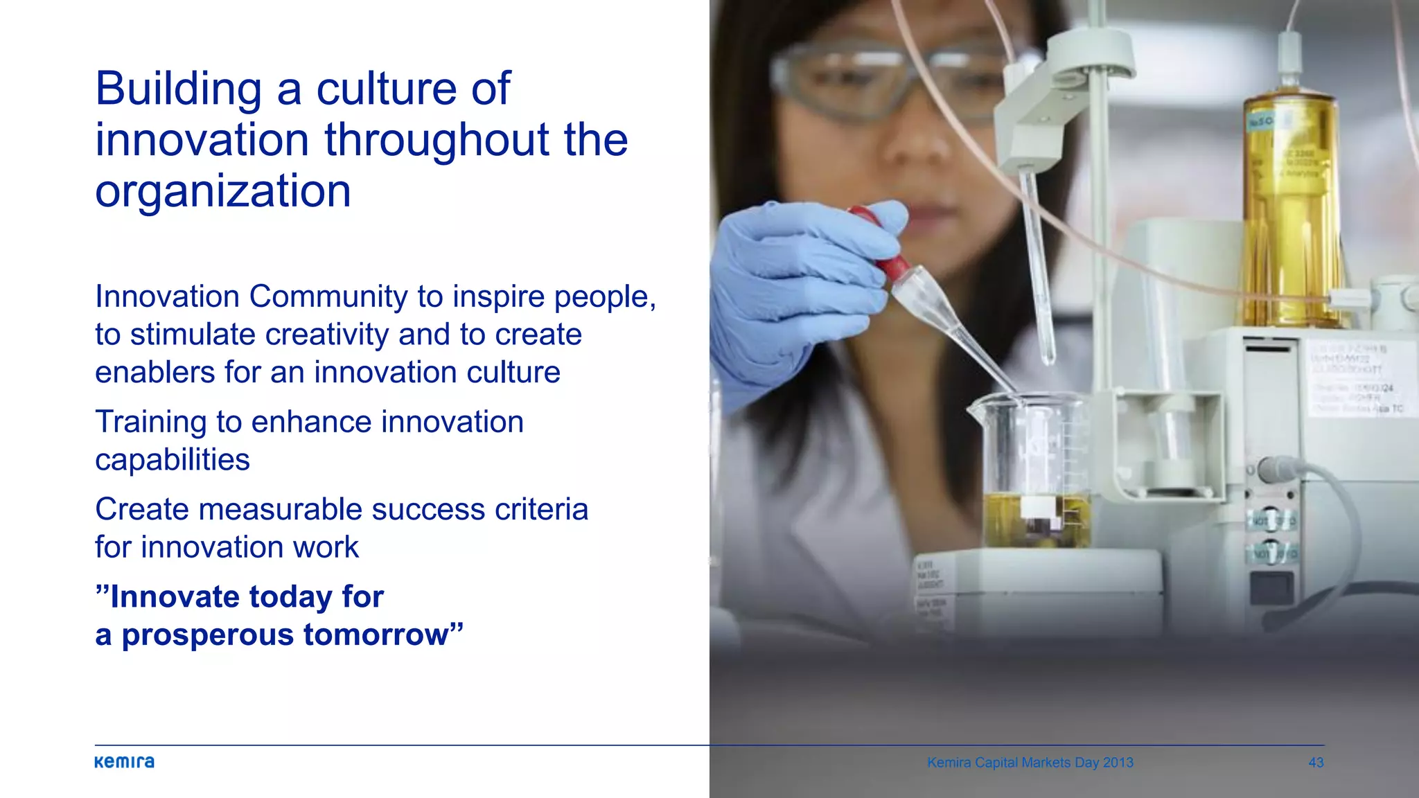 Building a culture of
innovation throughout the
organization
Innovation Community to inspire people,
to stimulate creativity and to create
enablers for an innovation culture
Training to enhance innovation
capabilities
Create measurable success criteria
for innovation work
”Innovate today for
a prosperous tomorrow”
Kemira Capital Markets Day 2013 43
 