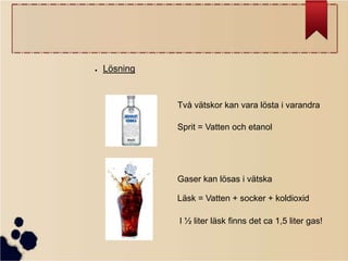 ●

Lösning

Två vätskor kan vara lösta i varandra
Sprit = Vatten och etanol

Gaser kan lösas i vätska
Läsk = Vatten + socker + koldioxid
I ½ liter läsk finns det ca 1,5 liter gas!

 