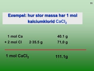 11




 Exempel: hur stor massa har 1 mol
          kalciumklorid CaCl2


 1 mol Ca                40.1 g
+ 2 mol Cl    2∙35.5 g   71,0 g


1 mol CaCl2              111.1g
 