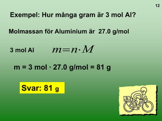 12

Exempel: Hur många gram är 3 mol Al?

Molmassan för Aluminium är 27.0 g/mol

3 mol Al     m nM
 m = 3 mol ∙ 27.0 g/mol = 81 g

   Svar: 81 g
 