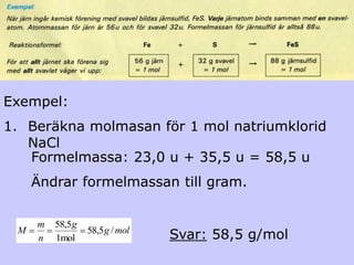 Exempel:
1. Beräkna molmasan för 1 mol natriumklorid
   NaCl
   Formelmassa: 23,0 u + 35,5 u = 58,5 u
     Ändrar formelmassan till gram.

     m   58,5g
 M
     n   1mol
                 58,5g / mol
                               Svar: 58,5 g/mol
 