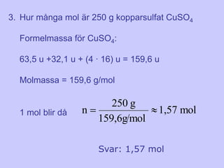 3. Hur många mol är 250 g kopparsulfat CuSO4

  Formelmassa för CuSO4:

  63,5 u +32,1 u + (4 ∙ 16) u = 159,6 u

  Molmassa = 159,6 g/mol

                       250 g
  1 mol blir då   n                   1,57 mol
                    159,6g/mol

                      Svar: 1,57 mol
 