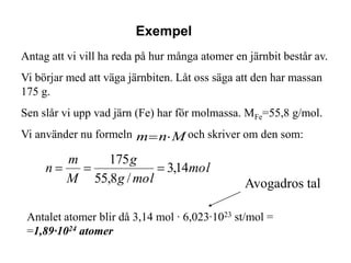 Exempel
Antag att vi vill ha reda på hur många atomer en järnbit består av.
Vi börjar med att väga järnbiten. Låt oss säga att den har massan
175 g.
Sen slår vi upp vad järn (Fe) har för molmassa. MFe=55,8 g/mol.
Vi använder nu formeln m n M och skriver om den som:

         m         175 g
     n                       3,14mol
         M      55,8 g / mol                    Avogadros tal

 Antalet atomer blir då 3,14 mol · 6,023·1023 st/mol =
 =1,89·1024 atomer
 