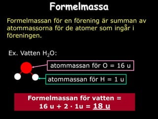 Formelmassa
Formelmassan för en förening är summan av
atommassorna för de atomer som ingår i
föreningen.

Ex. Vatten H2O:

            atommassan för O = 16 u

            atommassan för H = 1 u


      Formelmassan för vatten =
         16 u + 2 ∙ 1u = 18 u
 