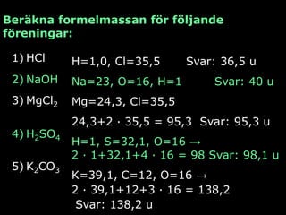 Beräkna formelmassan för följande
föreningar:

 1) HCl     H=1,0, Cl=35,5     Svar: 36,5 u
 2) NaOH    Na=23, O=16, H=1        Svar: 40 u
 3) MgCl2   Mg=24,3, Cl=35,5
            24,3+2 ∙ 35,5 = 95,3 Svar: 95,3 u
 4) H2SO4
            H=1, S=32,1, O=16 →
            2 ∙ 1+32,1+4 ∙ 16 = 98 Svar: 98,1 u
 5) K2CO3
            K=39,1, C=12, O=16 →
            2 ∙ 39,1+12+3 ∙ 16 = 138,2
             Svar: 138,2 u
 