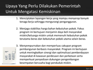 Upaya Yang Perlu Dilakukan Pemerintah 
Untuk Mengatasi Kemiskinan 
1. Menciptakan lapangan kerja yang mampu menyerap banyak 
tenaga kerja sehingga mengurangi pengangguran. 
2. Menjaga stabilitas harga bahan kebutuhan pokok. Fokus 
program ini bertujuan menjamin daya beli masyarakat 
miskin/keluarga miskin untuk memenuhi kebutuhan pokok 
terutama beras dan kebutuhan pokok utama selain beras. 
3. Menyempurnakan dan memperluas cakupan program 
pembangunan berbasis masyarakat. Program ini bertujuan 
untuk meningkatkan sinergi dan optimalisasi pemberdayaan 
masyarakat di kawasan perdesaan dan perkotaan serta 
memperkuat penyediaan dukungan pengembangan 
kesempatan berusaha bagi penduduk miskin. 
 