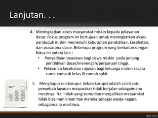 Lanjutan. . . 
4. Meningkatkan akses masyarakat miskin kepada pelayanan 
dasar. Fokus program ini bertujuan untuk meningkatkan akses 
penduduk miskin memenuhi kebutuhan pendidikan, kesehatan, 
dan prasarana dasar. Beberapa program yang berkaitan dengan 
fokus ini antara lain : 
• Penyediaan beasiswa bagi siswa miskin pada jenjang 
pendidikan dasar/menengah/perguruan tinggi. 
• Pelayanan kesehatan rujukan bagi keluarga miskin secara 
cuma-cuma di kelas III rumah sakit. 
5. Menghapuskan korupsi. Sebab korupsi adalah salah satu 
penyebab layanan masyarakat tidak berjalan sebagaimana 
mestinya. Hal inilah yang kemudian menjadikan masyarakat 
tidak bisa menikmati hak mereka sebagai warga negara 
sebagaimana mestinya. 
 