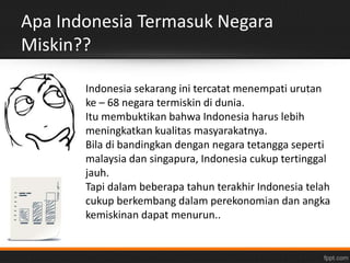 Apa Indonesia Termasuk Negara 
Miskin?? 
Indonesia sekarang ini tercatat menempati urutan 
ke – 68 negara termiskin di dunia. 
Itu membuktikan bahwa Indonesia harus lebih 
meningkatkan kualitas masyarakatnya. 
Bila di bandingkan dengan negara tetangga seperti 
malaysia dan singapura, Indonesia cukup tertinggal 
jauh. 
Tapi dalam beberapa tahun terakhir Indonesia telah 
cukup berkembang dalam perekonomian dan angka 
kemiskinan dapat menurun.. 
 