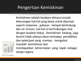Pengertian Kemiskinan 
Kemiskinan adalah keadaan dimana terjadi 
kekurangan hal-hal yang biasa untuk dipunyai 
seperti makanan , pakaian , tempat berlindung 
dan air minum, hal-hal ini berhubungan erat 
dengan kualitas hidup . Kemiskinan kadang juga 
berarti tidak adanya akses terhadap pendidikan 
dan pekerjaan yang mampu mengatasi 
masalah kemiskinan dan 
mendapatkan kehormatan yang layak sebagai 
warga negara. 
 