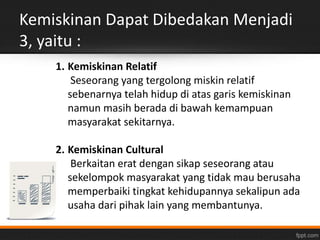 Kemiskinan Dapat Dibedakan Menjadi 
3, yaitu : 
1. Kemiskinan Relatif 
Seseorang yang tergolong miskin relatif 
sebenarnya telah hidup di atas garis kemiskinan 
namun masih berada di bawah kemampuan 
masyarakat sekitarnya. 
2. Kemiskinan Cultural 
Berkaitan erat dengan sikap seseorang atau 
sekelompok masyarakat yang tidak mau berusaha 
memperbaiki tingkat kehidupannya sekalipun ada 
usaha dari pihak lain yang membantunya. 
 