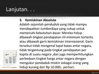 Lanjutan. . . 
3. Kemiskinan Absolute 
Adalah sejumlah penduduk yang tidak mampu 
mendapatkan sumberdaya yang cukup untuk 
memenuhi kebutuhan dasar. Mereka hidup 
dibawah tingkat pendapatan riil minimum tertentu 
atau dibawah garis kemiskinan internasional. Garis 
tersebut tidak mengenal tapal batas antar negara, 
tidak tergantung pada tingkat pendapatan per 
kapita di suatu negara ,dan juga memperhitungkan 
perbedaan tingkat harga antar negara dengan 
mengukur penduduk miskin sebagai orang yang 
hidup kurang dari Rp 10.000,- perhari. 
 