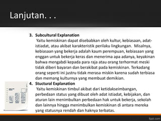 Lanjutan. . . 
3. Subcultural Explanation 
Yaitu kemiskinan dapat disebabkan oleh kultur, kebiasaan, adat-istiadat, 
atau akibat karakteristik perilaku lingkungan. Misalnya, 
kebiasaan yang bekerja adalah kaum perempuan, kebiasaan yang 
enggan untuk bekerja keras dan menerima apa adanya, keyakinan 
bahwa mengabdi kepada para raja atau orang terhormat meski 
tidak diberi bayaran dan berakibat pada kemiskinan. Terkadang 
orang seperti ini justru tidak merasa miskin karena sudah terbiasa 
dan memang kulturnya yang membuat demikian. 
4. Stuctural Explanation 
Yaitu kemiskinan timbul akibat dari ketidakseimbangan, 
perbedaan status yang dibuat oleh adat istiadat, kebijakan, dan 
aturan lain menimbulkan perbedaan hak untuk bekerja, sekolah 
dan lainnya hingga menimbulkan kemiskinan di antara mereka 
yang statusnya rendah dan haknya terbatas. 
 