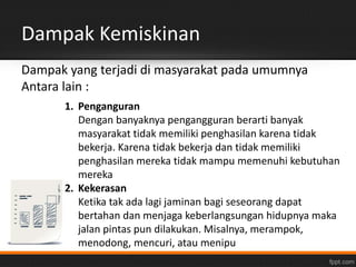 Dampak Kemiskinan 
Dampak yang terjadi di masyarakat pada umumnya 
Antara lain : 
1. Penganguran 
Dengan banyaknya pengangguran berarti banyak 
masyarakat tidak memiliki penghasilan karena tidak 
bekerja. Karena tidak bekerja dan tidak memiliki 
penghasilan mereka tidak mampu memenuhi kebutuhan 
mereka 
2. Kekerasan 
Ketika tak ada lagi jaminan bagi seseorang dapat 
bertahan dan menjaga keberlangsungan hidupnya maka 
jalan pintas pun dilakukan. Misalnya, merampok, 
menodong, mencuri, atau menipu 
 