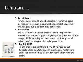 Lanjutan. . . 
3. Pendidikan 
Tingkat putus sekolah yang tinggi akibat mahalnya biaya 
pendidikan membuat masyarakat miskin tidak dapat lagi 
menjangkau dunia sekolah atau pendidikan. 
4. Kesehatan 
Masyarakat miskin umumnya rentan terhadap penyakit 
dikarenakan mereka tinggal dilingkungan yang kumuh, MCK di 
sungai, dll. Di samping itu biaya rumah sakit yang mahal 
sehingga tak terjangkau oleh kalangan miskin. 
5. Konflik SARA 
Tanpa bersikap munafik konflik SARA muncul akibat 
ketidakpuasan dan kekecewaan atas kondisi miskin yang 
akut. Hal ini menjadi bukti lain dari kemiskinan yang kita 
alami. 
 