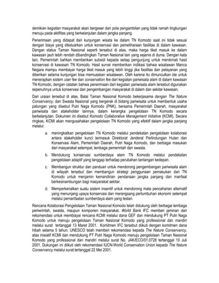 demikian kegiatan masyarakat akan bergeser dari pola pengambilan yang tidak ramah lingkungan
menuju pada aktifitas yang berkelanjutan dalam jangka panjang.
Penerimaan yang didapat dari kunjungan wisata ke dalam TN Komodo saat ini tidak sesuai
dengan biaya yang dikeluarkan untuk konservasi dan pemeliharaan fasilitas di dalam kawasan.
Dengan status Taman Nasional seperti tersebut di atas, maka harga tiket masuk ke dalam
kawasan jauh lebih rendah dibandingkan Taman Nasional lain yang sejenis di dunia. Dengan kata
lain, Pemerintah bahkan memberikan subsidi kepada setiap pengunjung untuk menikmati hasil
konservasi di kawasan TN Komodo. Hasil survei memberikan indikasi bahwa wisatawan Manca
Negara mampu membayar harga tiket masuk yang lebih tinggi jika fasilitas dan pelayanan yang
diberikan selama kunjungan bisa memuaskan wisatawan. Oleh karena itu dimunculkan ide untuk
menerapkan sistem user fee dan conservation fee dari kegiatan pariwisata alam di dalam kawasan
TN Komodo, dengan catatan bahwa penerimaan dari kegiatan pariwisata alam tersebut digunakan
sepenuhnya untuk konservasi dan pengembangan masyarakat di dalam dan sekitar kawasan.
Dari uraian tersebut di atas, Balai Taman Nasional Komodo bekerjasama dengan The Nature
Conservancy, dan Swasta Nasional yang bergerak di bidang pariwisata untuk membentuk usaha
patungan yang disebut Putri Naga Komodo (PNK), bersama Pemerintah Daerah, masyarakat
pariwisata dan stakeholder lainnya, dalam kerangka pengelolaan TN Komodo secara
berkelanjutan. Dokumen ini disebut Komodo Collaborative Management Initiative (KCMI). Secara
ringkas, KCMI akan mengusahakan pengelolaan TN Komodo yang efektif dalam jangka panjang
melalui:
       a. meningkatkan pengelolaan TN Komodo melalui pendekatan pengelolaan kolaborasi
          antara stakeholder kunci termasuk Direktorat Jenderal Perlindungan Hutan dan
          Konservasi Alam, Pemerintah Daerah, Putri Naga Komodo, dan berbagai masukan
          dari masyarakat setempat, lembaga pemerintah dan swasta.
       b. Mendukung konservasi sumberdaya alam TN Komodo melalui pendekatan
          pengelolaan adaptif yang tanggap terhadap perubahan tantangan kedepan.
       c. Membangun struktur dan panduan untuk mendorong pengembangan pariwisata alam
          di wilayah tersebut dan membangun strategi penggunaan pemasukan dari TN
          Komodo untuk menjamin kemandirian pendanaan jangka panjang dan manfaat
          berkesinambungan bagi masyarakat sekitar.
       d. Memperkenalkan suatu sistem insentif untuk mendorong mata pencaharian alternatif
          yang menunjang upaya konservasi dan merangsang pertumbuhan ekonomi setempat
          melalui pemanfaatan sumberdaya alam yang lestari.
Rencana Kolaborasi Pengelolaan Taman Nasional Komodo telah didukung oleh berbagai lembaga
pemerintah, swasta, maupun komponen masyarakat. World Bank IFC memberi jaminan dan
rekomendasi untuk membiayai rencana KCMI melalui dana GEF dan mendukung PT Putri Naga
Komodo untuk menuju pengelolaan Taman Nasional Komodo yang professional dan mandiri
melalui surat tertanggal 13 Maret 2001. Komitmen IFC tersebut diikuti dengan komitmen dana
hibah selama 5 tahun. UNESCO telah memberi rekomendasi kepada The Nature Conservancy,
atas inisiatif KCMI dan mendukung PT Putri Naga Komodo menuju pengelolaan Taman Nasional
Komodo yang professional dan mandiri melalui surat No. JAK/ECO/01.0726 tertanggal 10 Juli
2001. Dukungan ini diikuti oleh rekomendasi IUCN-World Conservation Union kepada The Nature
Conservancy melalui surat tertanggal 22 Mei 2001.
 