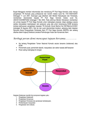 Bupati Manggarai memberi rekomendasi dan mendukung PT Putri Naga Komodo untuk menuju
pengelolaan TN Komodo yang professional dan mandiri melalui surat No. 019.1/455/VI/2001
tertanggal 11 Juni 2001. Dukungan juga diberikan oleh Menteri Kebudayaan dan Pariwisata,
memberikan rekomendasi kepada PT Putri Naga Komodo melalui surat No.
UM//201/3/24/MKP/2002 tertanggal 7 Mei 2002. Pada akhirnya Menteri Kehutanan memberikan
izin prinsip kepada PT Putri Naga Komodo untuk melengkapi proposal, tetapi sekaligus secara
sekilas menyatakan keterbatasan dari peraturan yang ada untuk menampung KCMI terutama
tentang kekhususan pengelolaan kawasan TN Komodo (Surat Menhut No.1561/Menhut-IV/2001
tertanggal 30 Agustus 2001). Dari ijin dan surat rekomendasi tersebut, sekarang telah diajukan
Rencana Karya Pengusahaan Pariwisata Alam PT Putri Naga Komodo (RKPPA) dan sedang
dibahas dalam lingkup Direktorat Jenderal Perlindungan Hutan dan Konservasi Alam.


Berbagi peran demi mencapai tujuan bersama…………….

    •   Ide tentang Pengelolaan Taman Nasional Komodo secara bersama (kolaborasi) atau
        KCMI
    •   Pemerintah pusat, pemerintah daerah, masyarakat, dan sektor swasta aktif berperan
    •   Peran saling melengkapi & mengisi



                                        Pemerintah
                                          Pusat




               Pemerintah                                     Masyarakat
                 Daerah




                                            Swasta




Kegiatan Kolaborasi memiliki lima komponen kegiatan yaitu :
    1. Pengelolaan Kolaboratif.
    2. Pengelolaan Konservasi.
    3. Pengelolaan Pariwisata dan pendanaan berkelanjutan.
    4. Pemberdayaan masyarakat.
    5. Pengawasan dan evaluasi.
 