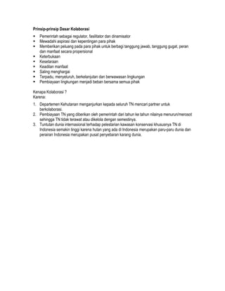 Prinsip-prinsip Dasar Kolaborasi
   Pemerintah sebagai regulator, fasilitator dan dinamisator
   Mewadahi aspirasi dan kepentingan para pihak
   Memberikan peluang pada para pihak untuk berbagi tanggung jawab, tanggung gugat, peran
   dan manfaat secara propersional
   Keterbukaan
   Kesetaraan
   Keadilan manfaat
   Saling menghargai
   Terpadu, menyeluruh, berkelanjutan dan berwawasan lingkungan
   Pembiayaan lingkungan menjadi beban bersama semua pihak

Kenapa Kolaborasi ?
Karena:
1. Departemen Kehutanan menganjurkan kepada seluruh TN mencari partner untuk
   berkolaborasi.
2. Pembiayaan TN yang diberikan oleh pemerintah dari tahun ke tahun nilainya menurun/merosot
   sehingga TN tidak terawat atau dikelola dengan semestinya.
3. Tuntutan dunia internasional terhadap pelestarian kawasan konservasi khususnya TN di
   Indonesia semakin tinggi karena hutan yang ada di Indonesia merupakan paru-paru dunia dan
   perairan Indonesia merupakan pusat penyebaran karang dunia.
 