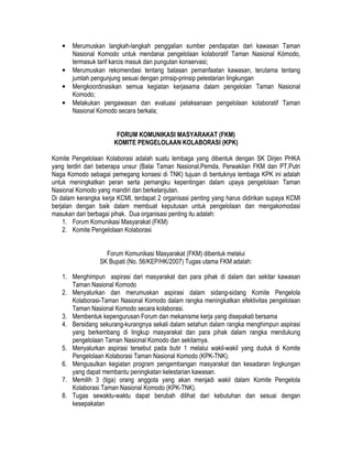 •   Merumuskan langkah-langkah penggalian sumber pendapatan dari kawasan Taman
       Nasional Komodo untuk mendanai pengelolaan kolaboratif Taman Nasional Kómodo,
       termasuk tarif karcis masuk dan pungutan konservasi;
   •   Merumuskan rekomendasi tentang batasan pemanfaatan kawasan, terutama tentang
       jumlah pengunjung sesuai dengan prinsip-prinsip pelestarian lingkungan
   •   Mengkoordinasikan semua kegiatan kerjasama dalam pengelolan Taman Nasional
       Komodo;
   •   Melakukan pengawasan dan evaluasi pelaksanaan pengelolaan kolaboratif Taman
       Nasional Komodo secara berkala;


                        FORUM KOMUNIKASI MASYARAKAT (FKM)
                       KOMITE PENGELOLAAN KOLABORASI (KPK)

Komite Pengelolaan Kolaborasi adalah suatu lembaga yang dibentuk dengan SK Dirjen PHKA
yang terdiri dari beberapa unsur (Balai Taman Nasional,Pemda, Perwakilan FKM dan PT.Putri
Naga Komodo sebagai pemegang konsesi di TNK) tujuan di bentuknya lembaga KPK ini adalah
untuk meningkatkan peran serta pemangku kepentingan dalam upaya pengelolaan Taman
Nasional Komodo yang mandiri dan berkelanjutan.
Di dalam kerangka kerja KCMI, terdapat 2 organisasi penting yang harus didirikan supaya KCMI
berjalan dengan baik dalam membuat keputusan untuk pengelolaan dan mengakomodasi
masukan dari berbagai pihak. Dua organisasi penting itu adalah:
    1. Forum Komunikasi Masyarakat (FKM)
    2. Komite Pengelolaan Kolaborasi


                   Forum Komunikasi Masyarakat (FKM) dibentuk melalui
                 SK Bupati (No. 56/KEP/HK/2007) Tugas utama FKM adalah:

   1. Menghimpun aspirasi dari masyarakat dan para pihak di dalam dan sekitar kawasan
      Taman Nasional Komodo
   2. Menyalurkan dan merumuskan aspirasi dalam sidang-sidang Komite Pengelola
      Kolaborasi-Taman Nasional Komodo dalam rangka meningkatkan efektivitas pengelolaan
      Taman Nasional Komodo secara kolaborasi.
   3. Membentuk kepengurusan Forum dan mekanisme kerja yang disepakati bersama
   4. Bersidang sekurang-kurangnya sekali dalam setahun dalam rangka menghimpun aspirasi
      yang berkembang di lingkup masyarakat dan para pihak dalam rangka mendukung
      pengelolaan Taman Nasional Komodo dan sekitarnya.
   5. Menyalurkan aspirasi tersebut pada butir 1 melalui wakil-wakil yang duduk di Komite
      Pengelolaan Kolaborasi Taman Nasional Komodo (KPK-TNK).
   6. Mengusulkan kegiatan program pengembangan masyarakat dan kesadaran lingkungan
      yang dapat membantu peningkatan kelestarian kawasan.
   7. Memilih 3 (tiga) orang anggota yang akan menjadi wakil dalam Komite Pengelola
      Kolaborasi Taman Nasional Komodo (KPK-TNK).
   8. Tugas sewaktu-waktu dapat berubah dilihat dari kebutuhan dan sesuai dengan
      kesepakatan
 