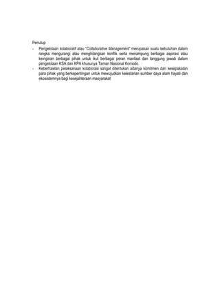 Penutup
- Pengelolaan kolaboratif atau “Collaborative Management” merupakan suatu kebutuhan dalam
   rangka mengurangi atau menghilangkan konflik serta menampung berbagai aspirasi atau
   keinginan berbagai pihak untuk ikut berbagai peran manfaat dan tanggung jawab dalam
   pengelolaan KSA dan KPA khusunya Taman Nasional Komodo.
- Keberhasilan pelaksanaan kolaborasi sangat ditentukan adanya komitmen dan kesepakatan
   para pihak yang berkepentingan untuk mewujudkan kelestarian sumber daya alam hayati dan
   ekosistemnya bagi kesejahteraan masyarakat
 