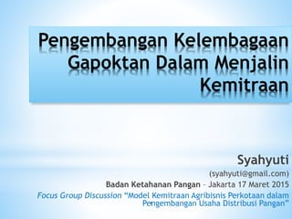 Pengembangan Kelembagaan
Gapoktan Dalam Menjalin
Kemitraan
Syahyuti
(syahyuti@gmail.com)
Badan Ketahanan Pangan – Jakarta 17 Maret 2015
Focus Group Discussion “Model Kemitraan Agribisnis Perkotaan dalam
Pengembangan Usaha Distribusi Pangan”1
 