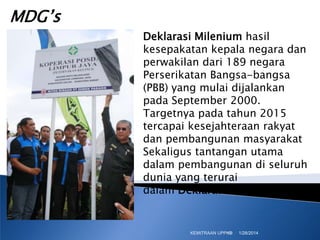 MDG’s
Deklarasi Milenium hasil
kesepakatan kepala negara dan
perwakilan dari 189 negara
Perserikatan Bangsa-bangsa
(PBB) yang mulai dijalankan
pada September 2000.
Targetnya pada tahun 2015
tercapai kesejahteraan rakyat
dan pembangunan masyarakat
Sekaligus tantangan utama
dalam pembangunan di seluruh
dunia yang terurai
dalam Deklarasi Milenium,

KEMITRAAN UPPKS
10

1/28/2014

 