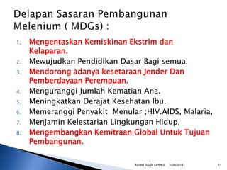 1.
2.
3.
4.
5.
6.

7.
8.

Mengentaskan Kemiskinan Ekstrim dan
Kelaparan.
Mewujudkan Pendidikan Dasar Bagi semua.
Mendorong adanya kesetaraan Jender Dan
Pemberdayaan Perempuan.
Menguranggi Jumlah Kematian Ana.
Meningkatkan Derajat Kesehatan Ibu.
Memeranggi Penyakit Menular ;HIV.AIDS, Malaria,
Menjamin Kelestarian Lingkungan Hidup,
Mengembangkan Kemitraan Global Untuk Tujuan
Pembangunan.
KEMITRAAN UPPKS

1/28/2014

11

 