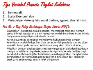 Tiga Variabel Penentu Tingkat Kelahiran
1. Demografi,
2. Sosial Ekonomi, dan
3. Variabel pendukung lain, misal budaya, agama, dan lain-lain.

Poin No. 2 Yang Paling Berhubungan Dengan Sasaran MDG’s.
Bayangkan jika kondisi sosial ekonomi masyarakat membaik namun
tanpa diiringi kesadaran dalam mengatur jumlah kelahiran, maka MDGs
hanya akan menjadi proyek sia-sia belaka.
Karena kuantitas penduduk mempunyai hubungan linier dengan
kuantitas masalah hidup. Semakin besar jumlah penduduk, maka akan
semakin besar pula masalah kehidupan yang akan dihadapi. Atau,
Misalkan dengan tingkat kesejahteraan yang sudah baik dan kesadaran
mengatur kelahiran juga baik, namun ternyata tidak ada fasilitas bagi
penduduk untuk mengatur kelahirannya maka juga akan menghasilkan
peningkatan pertumbuhan penduduk yang dihasilkan dari kelahiran
anak yang sebenarnya sudah tidak diinginkan.
1/28/2014

KEMITRAAN UPPKS

13

 