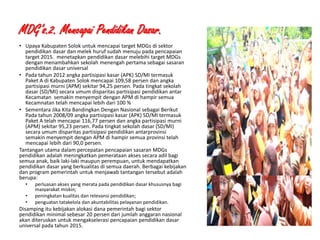 MDG’s.2. Mencapai Pendidikan Dasar.
• Upaya Kabupaten Solok untuk mencapai target MDGs di sektor
pendidikan dasar dan melek huruf sudah menuju pada pencapaian
target 2015. menetapkan pendidikan dasar melebihi target MDGs
dengan menambahkan sekolah menengah pertama sebagai sasaran
pendidikan dasar universal
• Pada tahun 2012 angka partisipasi kasar (APK) SD/MI termasuk
Paket A di Kabupaten Solok mencapai 109,58 persen dan angka
partisipasi murni (APM) sekitar 94,25 persen. Pada tingkat sekolah
dasar (SD/MI) secara umum disparitas partisipasi pendidikan antar
Kecamatan semakin menyempit dengan APM di hampir semua
Kecamnatan telah mencapai lebih dari 100 %
• Sementara Jika Kita Bandingkan Dengan Nasional sebagai Berikut
Pada tahun 2008/09 angka partisipasi kasar (APK) SD/MI termasuk
Paket A telah mencapai 116,77 persen dan angka partisipasi murni
(APM) sekitar 95,23 persen. Pada tingkat sekolah dasar (SD/MI)
secara umum disparitas partisipasi pendidikan antarprovinsi
semakin menyempit dengan APM di hampir semua provinsi telah
mencapai lebih dari 90,0 persen.
Tantangan utama dalam percepatan pencapaian sasaran MDGs
pendidikan adalah meningkatkan pemerataan akses secara adil bagi
semua anak, baik laki-laki maupun perempuan, untuk mendapatkan
pendidikan dasar yang berkualitas di semua daerah. Berbagai kebijakan
dan program pemerintah untuk menjawab tantangan tersebut adalah
berupa:
•
•
•

perluasan akses yang merata pada pendidikan dasar khususnya bagi
masyarakat miskin;
peningkatan kualitas dan relevansi pendidikan;
penguatan tatakelola dan akuntabilitas pelayanan pendidikan.

Disamping itu kebijakan alokasi dana pemerintah bagi sektor
pendidikan minimal sebesar 20 persen dari jumlah anggaran nasional
akan diteruskan untuk mengakselerasi pencapaian pendidikan dasar
universal pada tahun 2015.
1/28/2014

KEMITRAAN UPPKS

16

 