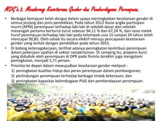 MDG’s.3. Mendorong Kesetaraan Gender dan Pemberdayaan Perempuan.
•

•

•

Berbagai kemajuan telah dicapai dalam upaya meningkatkan kesetaraan gender di
semua jenjang dan jenis pendidikan, Pada tahun 2012 Rasio angka partisipasi
murni (APM) perempuan terhadap laki-laki di sekolah dasar dan sekolah
menengah pertama berturut-turut sebesar 94,11 % dan 67,24 %, dan rasio melek
huruf perempuan terhadap laki-laki pada kelompok usia 15 sampai 24 tahun telah
mencapai 90,85. Oleh sebab itu secara efektif menuju pencapaian kesetaraan
gender yang terkait dengan pendidikan pada tahun 2015.
Di bidang ketenagakerjaan, terlihat adanya peningkatan kontribusi perempuan
dalam pekerjaan upahan di sektor nonpertanian. Di samping itu, proporsi kursi
yang diduduki oleh perempuan di DPR pada Pemilu terakhir juga mengalami
peningkatan, menjadi 5,71 persen.
Prioritas ke depan dalam mewujudkan kesetaraan gender meliputi :
1) peningkatan kualitas hidup dan peran perempuan dalam pembangunan;
2) perlindungan perempuan terhadap berbagai tindak kekerasan; dan
3) peningkatan kapasitas kelembagaan PUG dan pemberdayaan perempuan.

1/28/2014

KEMITRAAN UPPKS

17

 