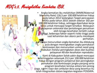 MDG’s.5. Meningkatkan Kesehatan IBU.

1/28/2014

• Angka kematian ibu melahirkan (MMR/Maternal
Mortality Rate) 126,5 per 100.000 kelahiran hidup
pada tahun 2012 Sedangkan Target pencapaian
MDGs pada tahun 2015 adalah sebesar 102 per
100.000 kelahiran hidup, sehingga diperlukan kerja
keras untuk mencapai target tersebut. Walaupun
pelayanan antenatal dan pertolongan persalinan
oleh tenaga kesehatan terlatih cukup
tinggi, beberapa faktor seperti risiko tinggi pada
saat kehamilan dan aborsi perlu mendapat
perhatian.
• Upaya menurunkan angka kematian ibu didukung
pula dengan meningkatkan angka pemakaian
kontrasepsi dan menurunkan unmet need yang
dilakukan melalui peningkatan akses dan kualitas
pelayanan KB dan kesehatan reproduksi.
Kami di Kabupaten Solok yakin dapat mencapai
ketertinggalan sebanyak 23,5 per 100.000 kelahiran
hidup dengan program jampersal dan peningkatan
pemakaian alat kontrasepsi jangka panjang serta
program kesehatan lainnya antara lain jorong
siaga, suami siaga dan ambulan desa yang kesemua itu
KEMITRAAN UPPKS
19
telah integrasikan dalam kegiatan-kegiatan POSDAYA.

 