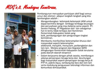 MDG’s.8. Membagun Kemitraan.
Pembangunan merupakan partisipan aktif bagi semua
unsur dan elemen adapun langkah-langkah yang kita
kembangkan adalah :
• Mengembangkan kelompok-kelompok UKM untuk
dapat bermitra dengan lembaga-lembaga keuangan
dan perusahaan yang mau bekerja sama seperti PT.
Semen Padang, PT Pegadaian dan lain sebagainya
hal ini tentu tidak terlepas dari Komitmen
Pemerintah Kabupaten Solok yang
baik, pembangungan dan pengurangan tingkat
kemiskinan.
• Membantu menfasilitasi keterampilan khusus dari
masyarakat seperti keterampilan
elektronik, menjahit, menyulam, perbengkelan dan
lain-lain. Melalui program dan Kegiatan SKPD
dilingkungan Pemerintah Kabupaten Solok terutama
pada daerah-daerah terpencil.
• Dalam kerjasama dengan pihak swasta, membangun
adanya penyerapan tenaga kerja dan keuntungan
bagi masyarakat seperti penyerapan tenaga kerja di
PTP VI, pabrik Aqua, tambang biji besi dan lain-lain
serta medukung penguasaan teknologi informasi dan
komunikasi dimasyarakat.
1/28/2014

KEMITRAAN UPPKS

22

 