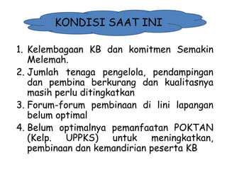 KONDISI SAAT INI
1. Kelembagaan KB dan komitmen Semakin
Melemah.
2. Jumlah tenaga pengelola, pendampingan
dan pembina berkurang dan kualitasnya
masih perlu ditingkatkan
3. Forum-forum pembinaan di lini lapangan
belum optimal
4. Belum optimalnya pemanfaatan POKTAN
(Kelp.
UPPKS)
untuk
meningkatkan,
pembinaan dan kemandirian peserta KB
1/28/2014

KEMITRAAN UPPKS

28

 