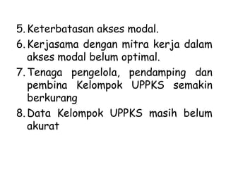 5. Keterbatasan akses modal.
6. Kerjasama dengan mitra kerja dalam
akses modal belum optimal.
7. Tenaga pengelola, pendamping dan
pembina Kelompok UPPKS semakin
berkurang
8. Data Kelompok UPPKS masih belum
akurat

1/28/2014

KEMITRAAN UPPKS

29

 