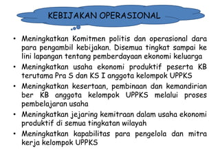 KEBIJAKAN OPERASIONAL
• Meningkatkan Komitmen politis dan operasional dara
para pengambil kebijakan. Disemua tingkat sampai ke
lini lapangan tentang pemberdayaan ekonomi keluarga
• Meningkatkan usaha ekonomi produktif peserta KB
terutama Pra S dan KS I anggota kelompok UPPKS
• Meningkatkan kesertaan, pembinaan dan kemandirian
ber KB anggota kelompok UPPKS melalui proses
pembelajaran usaha
• Meningkatkan jejaring kemitraan dalam usaha ekonomi
produktif di semua tingkatan wilayah
• Meningkatkan kapabilitas para pengelola dan mitra
kerja kelompok UPPKS
1/28/2014

KEMITRAAN UPPKS

31

 