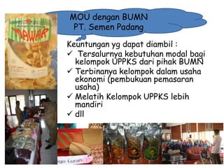 MOU dengan BUMN
PT. Semen Padang
Keuntungan yg dapat diambil :
 Tersalurnya kebutuhan modal bagi
kelompok UPPKS dari pihak BUMN
 Terbinanya kelompok dalam usaha
ekonomi (pembukuan pemasaran
usaha)
 Melatih Kelompok UPPKS lebih
mandiri
 dll

1/28/2014

KEMITRAAN UPPKS

35

 