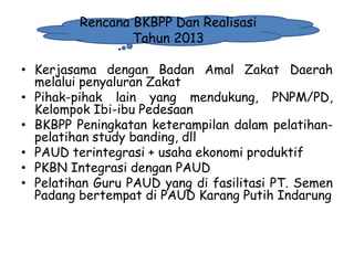 Rencana BKBPP Dan Realisasi
Tahun 2013
• Kerjasama dengan Badan Amal Zakat Daerah
melalui penyaluran Zakat
• Pihak-pihak lain yang mendukung, PNPM/PD,
Kelompok Ibi-ibu Pedesaan
• BKBPP Peningkatan keterampilan dalam pelatihanpelatihan study banding, dll
• PAUD terintegrasi + usaha ekonomi produktif
• PKBN Integrasi dengan PAUD
• Pelatihan Guru PAUD yang di fasilitasi PT. Semen
Padang bertempat di PAUD Karang Putih Indarung

1/28/2014

KEMITRAAN UPPKS

36

 