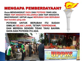 Guna MENGANGKAT DAYA DAN POTENSI YANG ADA
PADA TIAP ANGGOTA KELUARGA DAN TIAP ANGGOTA
MASYARAKAT, UNTUK dapat MERUBAH DAN BERUBAH
Dari kondisi yang ada

POTENSI UNTUK BERUBAH ITU SUDAH
DIMILIKI SEJAK LAHIR, TETAPI TERPENDAM,
DAN MEREKA SENDIRI TIDAK TAHU BAHWA
DAYA DAN POTENSI ITU ADA

KEMITRAAN UPPKS

1/28/2014

4

 
