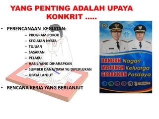YANG PENTING ADALAH UPAYA
KONKRIT …..
• PERENCANAAN KEGIATAN:
–
–
–
–
–
–
–
–

PROGRAM POKOK
KEGIATAN NYATA
TUJUAN
SASARAN
PELAKU
HASIL YANG DIHARAPKAN
SUMBER DANA/DAYA YG DIPERLUKAN
UPAYA LANJUT

• RENCANA KERJA YANG BERLANJUT

 