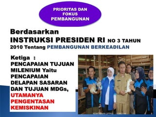 PRIORITAS DAN
FOKUS

PEMBANGUNAN

Ketiga :
PENCAPAIAN TUJUAN
MILENIUM Yaitu
PENCAPAIAN
DELAPAN SASARAN
DAN TUJUAN MDGs,
UTAMANYA
PENGENTASAN
KEMISKINAN
KEMITRAAN UPPKS

1/28/2014

9

 