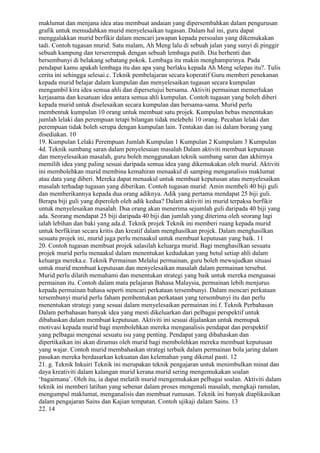 maklumat dan menjana idea atau membuat andaian yang dipersembahkan dalam pengurusan
grafik untuk memudahkan murid menyelesaikan tugasan. Dalam hal ini, guru dapat
menggalakkan murid berfikir dalam mencari jawapan kepada persoalan yang dikemukakan
tadi. Contoh tugasan murid: Satu malam, Ah Meng lalu di sebuah jalan yang sunyi di pinggir
sebuah kampung dan terserempak dengan sebuah lembaga putih. Dia berhenti dan
bersembunyi di belakang sebatang pokok. Lembaga itu makin menghampirinya. Pada
pendapat kamu apakah lembaga itu dan apa yang berlaku kepada Ah Meng selepas itu?. Tulis
cerita ini sehingga selesai.c. Teknik pembelajaran secara koperatif Guru memberi penekanan
kepada murid belajar dalam kumpulan dan menyelesaikan tugasan secara kumpulan
mengambil kira idea semua ahli dan dipersetujui bersama. Aktiviti permainan memerlukan
kerjasama dan kesatuan idea antara semua ahli kumpulan. Contoh tugasan yang boleh diberi
kepada murid untuk diselesaikan secara kumpulan dan bersama-sama. Murid perlu
membentuk kumpulan 10 orang untuk membuat satu projek. Kumpulan bebas menentukan
jumlah lelaki dan perempuan tetapi bilangan tidak melebehi 10 orang. Pecahan lelaki dan
perempuan tidak boleh serupa dengan kumpulan lain. Tentukan dan isi dalam borang yang
disediakan. 10
19. Kumpulan Lelaki Perempuan Jumlah Kumpulan 1 Kumpulan 2 Kumpulam 3 Kumpulan
4d. Teknik sumbang saran dalam penyelesaian masalah Dalam aktiviti membuat keputusan
dan menyelesaikan masalah, guru boleh menggunakan teknik sumbang saran dan akhirnya
memilih idea yang paling sesuai daripada semua idea yang dikemukakan oleh murid. Aktiviti
ini membolehkan murid membina kemahiran menaakul di samping menganalisis maklumat
atau data yang diberi. Mereka dapat menaakul untuk membuat keputusan atau menyelesaikan
masalah terhadap tugasan yang diberikan. Contoh tugasan murid: Amin membeli 40 biji guli
dan memberikannya kepada dua orang adiknya. Adik yang pertama mendapat 25 biji guli.
Berapa biji guli yang diperoleh oleh adik kedua? Dalam aktiviti ini murid terpaksa berfikir
untuk menyelesaikan masalah. Dua orang akan menerima sejumlah guli daripada 40 biji yang
ada. Seorang mendapat 25 biji daripada 40 biji dan jumlah yang diterima oleh seorang lagi
ialah lebihan dan baki yang ada.d. Teknik projek Teknik ini memberi ruang kepada murid
untuk berfikiran secara kritis dan kreatif dalam menghasilkan projek. Dalam menghasilkan
sesuatu projek ini, murid juga perlu menaakul untuk membuat keputusan yang baik. 11
20. Contoh tugasan membuat projek salasilah keluarga murid. Bagi menghasilkan sesuatu
projek murid perlu menaakul dalam menentukan kedudukan yang betul setiap ahli dalam
keluarga mereka.e. Teknik Permainan Melalui permainan, guru boleh mewujudkan situasi
untuk murid membuat keputusan dan menyelesaikan masalah dalam permainan tersebut.
Murid perlu dilatih memahami dan menentukan strategi yang baik untuk mereka menguasai
permainan itu. Contoh dalam mata pelajaran Bahasa Malaysia, permainan lebih menjurus
kepada permainan bahasa seperti mencari perkataan tersembunyi. Dalam mencari perkataan
tersembunyi murid perlu faham pembentukan perkataan yang tersembunyi itu dan perlu
menentukan strategi yang sesuai dalam menyelesaikan permainan ini.f. Teknik Perbahasan
Dalam perbahasan banyak idea yang mesti dikeluarkan dari pelbagai perspektif untuk
dibahaskan dalam membuat keputusan. Aktiviti ini sesuai dijalankan untuk memupuk
motivasi kepada murid bagi membolehkan mereka menganalisis pendapat dan perspektif
yang pelbagai mengenai sesuatu isu yang penting. Pendapat yang dibahaskan dan
dipertikaikan ini akan dirumus oleh murid bagi membolehkan mereka membuat keputusan
yang wajar. Contoh murid membahaskan strategi terbaik dalam permainan bola jaring dalam
pasukan mereka berdasarkan kekuatan dan kelemahan yang dikenal pasti. 12
21. g. Teknik Inkuiri Teknik ini merupakan teknik pengajaran untuk menimbulkan minat dan
daya kreativiti dalam kalangan murid kerana murid sering mengemukakan soalan
‘bagaimana’. Oleh itu, ia dapat melatih murid mengemukakan pelbagai soalan. Aktiviti dalam
teknik ini memberi latihan yang sebenar dalam proses mengenali masalah, mengkaji ramalan,
mengumpul maklumat, menganalisis dan membuat rumusan. Teknik ini banyak diaplikasikan
dalam pengajaran Sains dan Kajian tempatan. Contoh ujikaji dalam Sains. 13
22. 14
 