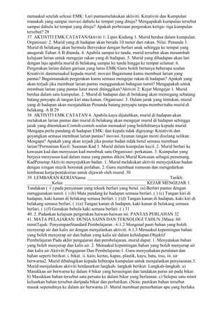 menaakul setelah selesai EMK: Lari pantasmelakukan aktiviti: Kreativiti dan Kumpulan
manakah yang sampai inovasi dahulu ke tempat yang dituju? Mengapakah kumpulan tersebut
sampai dahulu ke tempat yang dituju? Apakah perbezaan pergerakan ketiga- tiga kumpulan
tersebut? 28
37. AKTIVITI EMK CATATANAktiviti 1: Lipas Kudung 1. Murid berdua dalam kumpulan.
Organisasi: 2. Murid yang di hadapan akan berada 10 meter dari rakan. Nilai: Penanda 3.
Murid di belakang akan bermula Bersyukur dengan berlari anak sehingga ke tempat yang
anugerah Tuhan A B ditanda. 4. Apabila sampai ke tanda, murid tersebut akan menambah
kelajuan larian untuk mengejar rakan yang di hadapan. 5. Murid yang dihadapan akan lari
dengan laju apabila murid di belakang sampai ke tanda hingga ke tempat selamat. 6.
Pergerakan larian dalam garisan yang lurus EMK:Guru boleh bertanya beberapa soalan
Kreativiti danmenaakul kepada murid: inovasi Bagaimana kamu membuat larian yang
pantas? Bagaimanakah pergerakan kamu semasa mengejar rakan di hadapan? Apakah yang
akan terjadi jika membuat larian pantas menggunakan bahagian tumit? Mengapakah untuk
membuat larian yang pantas lutut mesti ditinggikan?Aktiviti 2: Kejar Mengejar 1. Murid
berdua dalam satu kumpulan. 2. Murid di hadapan dan di belakang akan memegang sebatang
batang penyapu di tangan kiri atau kanan. Organisasi: 3. Dalam jarak yang tentukan, murid
yang di hadapan akan menjatuhkan Penanda batang penyapu tanpa memberitahu murid di
belakang. A B 29
38. AKTIVITI EMK CATATAN 4. Apabila kayu dijatuhkan, murid di hadapan akan
melakukan larian pantas dan murid di belakang akan mengejar murid di hadapan sehingga
jarak yang ditentukan.Contoh-contoh soalan menaakul yang bolehditanya kepada murid:
Mengapa perlu pandang di hadapan EMK: dan kepala tidak digoyang- Kreativiti dan
goyangkan semasa membuat larian pantas? inovasi Ayunan tangan mesti diselang selikan.
Mengapa? Apakah yang akan terjadi jika postur badan tidak betul semasa membuat
larian?Permainan Kecil: Susunan Kad 1. Murid dalam kumpulan kecil. 2. Murid berlari ke
kawasan kad dan menyusun kad membtuk satu Organisasi: perkataan. 3. Kumpulan yang
berjaya menyusun kad dalam masa yang pantas dikira Murid Kawasan sebagai pemenang.
KadPenutup:Aktiviti menyejukkan badan. 1. Murid melakukan aktiviti menyejukkan badan
dengan iringan muzik berentak perlahan. 2. Guru membuat rumusan dan mengedarkan
lembaran kerja/pentaksiran untuk dijawab oleh murid. 30
39. LEMBARAN KERJANama: ____________________________________ Tarikh:
___________Kelas: ____________________________________ KEJAR MENGEJAR 1.
Tandakan ( √ ) pada penyataan yang teknik berlari yang betul. (a) Berlari pantas dengan
menggunakan tumit. ( ) (b) Mata pandang ke hadapan semasa berlari. ( ) (c) Tangan kiri di
hadapan, kaki kanan di belakang semasa berlari. ( ) (d) Tangan kanan di hadapan, kaki kiri di
belakang semasa berlari. ( ) (e) Tangan kanan di hadapan, kaki kanan di belakang semasa
berlari. ( ) (f) Gunakan bebola kaki semasa berlari. ( ) 31
40. 2. Padankan kelajuan pergerakan haiwan-haiwan ini. PANTAS PERLAHAN 32
41. MATA PELAJARAN: DUNIA SAINS DAN TEKNOLOGI TAHUN 3Masa: 60
minitTajuk: PenyerapanStandard Pembelajaran : 6.1.2 Mengenal pasti bahan yang boleh
menyerap air dan kalis air dengan menjalankan aktiviti. 6.1.3 Menaakul kepentingan bahan
yang boleh menyerap air dan bahan yang kalis air dalam kehidupan.Objektif
Pembelajaran:Pada akhir pengajaran dan pembelajaran, murid dapat: 1. Menyatakan bahan
yang boleh menyerap dan kalis air. 2. Menaakul kepentingan bahan yang boleh menyerap air
dan kalis air.Aktiviti Pengajaran Dan Pembelajaran:1. Guru menyediakan peralatan dan
bahan seperti berikut: i. bikar. ii. kain, kertas, kapas, plastik, kayu, batu, tisu, iii. air
berwarna2. Murid dibahagikan kepada beberapa kumpulan untuk menjalankan penyiasatan.3.
Murid menjalankan aktiviti berdasarkan langkah- langkah berikut: Langkah-langkah: a)
Masukkan air berwarna ke dalam 4 bikar yang berasingan dan tandakan paras air pada bikar.
b) Masukkan bahan tersebut satu persatu ke dalam bikar yang berlainan. c) Selepas satu minit
keluarkan bahan tersebut daripada bikar dan perhatikan. (Nota: pastikan bahan tersebut
masuk sepenuhnya ke dalam air berwarna.)3. Murid membuat pemerhatian apa yang berlaku
 