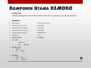 15
KOMPONEN UTAMA KEMOKO
 Planetary Gear
Planetary gear digunakan untuk mentransmisikan putaran dari sun gear menuju ring gear dan sebaliknya.
Spesification :
 Material gear = cast steel, heat treated
 allowable static stress (σo) = 196 N/mm2
 flextural endurance limit (σe) = 350 N/mm2
 surface endurance limit (σes) = 490 N/mm2
 young modulus (Ep dan Eg) = 200000 N/mm2
 Module (m) = 5 mm
 Pressure angle = 20 degree
 Sun gear
Tooth : 24
Dp : 120 mm
 Planetary gear
 Tooth ; 8
 Dp : 40 mm
 Ring gear
 Tooth : 40
 Dp : 200 mm
 