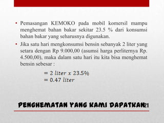 • Pemasangan KEMOKO pada mobil komersil mampu
menghemat bahan bakar sekitar 23.5 % dari konsumsi
bahan bakar yang seharusnya digunakan.
• Jika satu hari mengkonsumsi bensin sebanyak 2 liter yang
setara dengan Rp 9.000,00 (asumsi harga perliternya Rp.
4.500,00), maka dalam satu hari itu kita bisa menghemat
bensin sebesar :
21Penghematan yang kami dapatkan
 