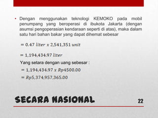 Secara Nasional
• Dengan menggunakan teknologi KEMOKO pada mobil
penumpang yang beroperasi di ibukota Jakarta (dengan
asumsi pengoperasian kendaraan seperti di atas), maka dalam
satu hari bahan bakar yang dapat dihemat sebesar
22
Yang setara dengan uang sebesar :
 