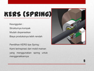 9
KERS (spring)
Keunggulan :
Strukturnya kompak
Mudah dioperasikan
Biaya produksinya lebih rendah
Pemilihan KERS tipe Spring :
Kami terinspirasi dari mobil mainan
yang menggunakan spring untuk
menggerakkannya
 